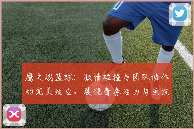 鹰之战篮球：激情碰撞与团队协作的完美结合，展现青春活力与竞技精神