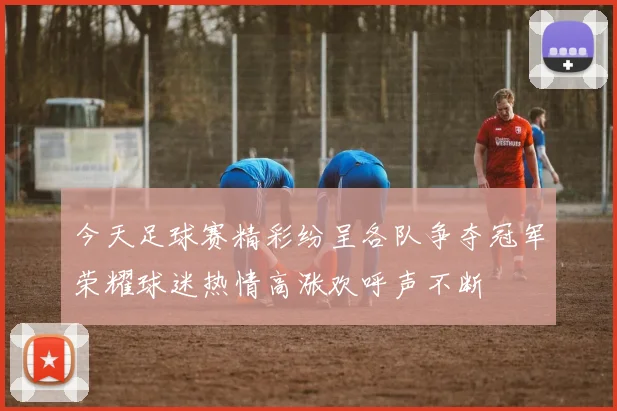 今天足球赛精彩纷呈各队争夺冠军荣耀球迷热情高涨欢呼声不断