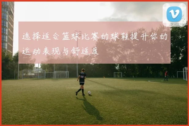 选择适合篮球比赛的球鞋提升你的运动表现与舒适度