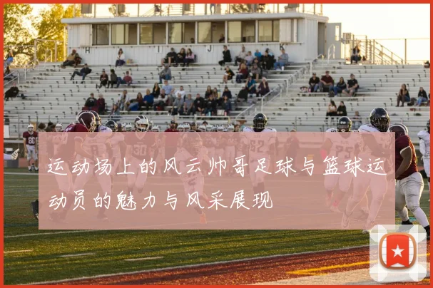 运动场上的风云帅哥足球与篮球运动员的魅力与风采展现