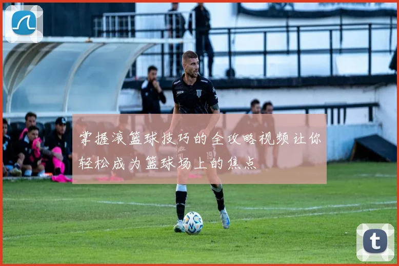 掌握滚篮球技巧的全攻略视频让你轻松成为篮球场上的焦点