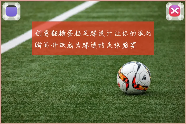 创意翻糖蛋糕足球设计让你的派对瞬间升级成为球迷的美味盛宴
