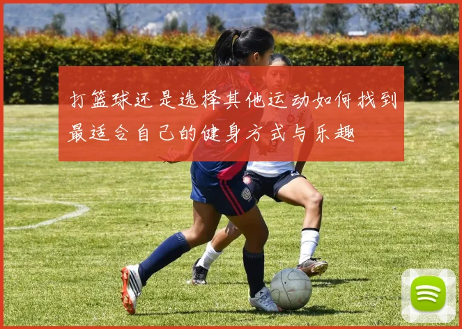 打篮球还是选择其他运动如何找到最适合自己的健身方式与乐趣