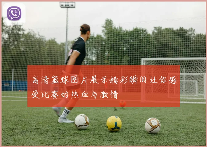 高清篮球图片展示精彩瞬间让你感受比赛的热血与激情