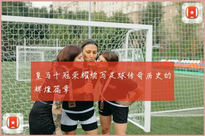 皇马十冠荣耀续写足球传奇历史的辉煌篇章